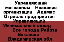 Управляющий магазином › Название организации ­ Адамас › Отрасль предприятия ­ Управляющий › Минимальный оклад ­ 55 000 - Все города Работа » Вакансии   . Владимирская обл.,Муромский р-н